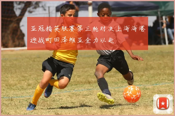 亚冠精英联赛第三轮对决上海海港迎战町田泽维亚全力以赴