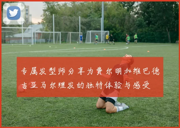 专属发型师分享为费尔明加维巴德吉亚马尔理发的独特体验与感受