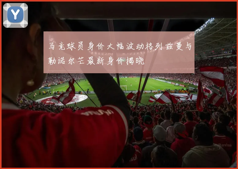 马竞球员身价大幅波动格列兹曼与勒诺尔芒最新身价揭晓
