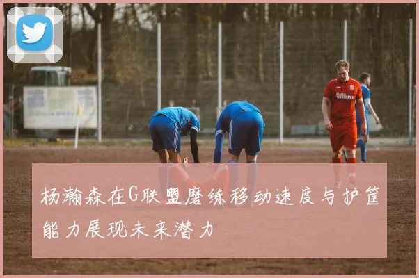 杨瀚森在G联盟磨练移动速度与护筐能力展现未来潜力