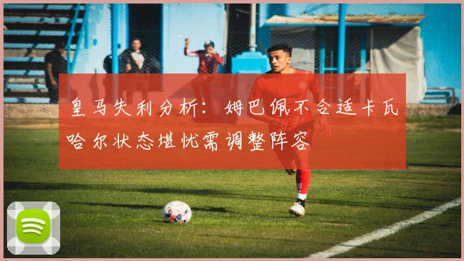 皇马失利分析：姆巴佩不合适卡瓦哈尔状态堪忧需调整阵容