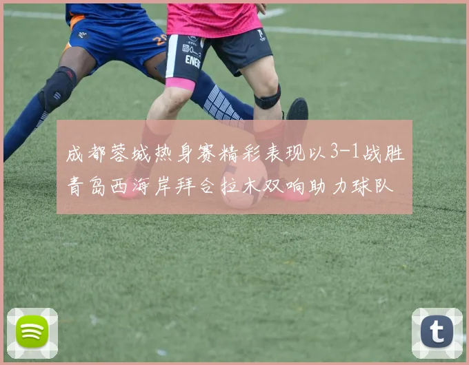 成都蓉城热身赛精彩表现以3-1战胜青岛西海岸拜合拉木双响助力球队胜利