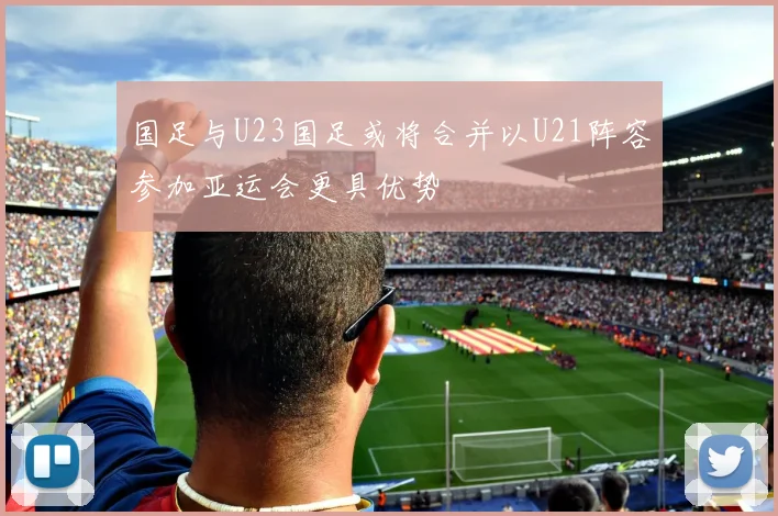 国足与U23国足或将合并以U21阵容参加亚运会更具优势