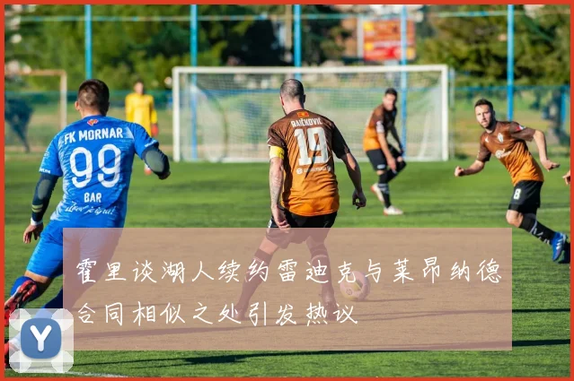 霍里谈湖人续约雷迪克与莱昂纳德合同相似之处引发热议