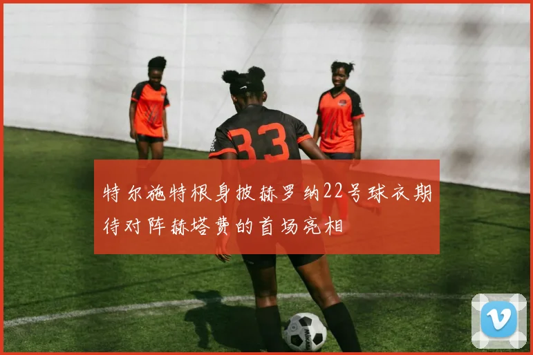 特尔施特根身披赫罗纳22号球衣期待对阵赫塔费的首场亮相