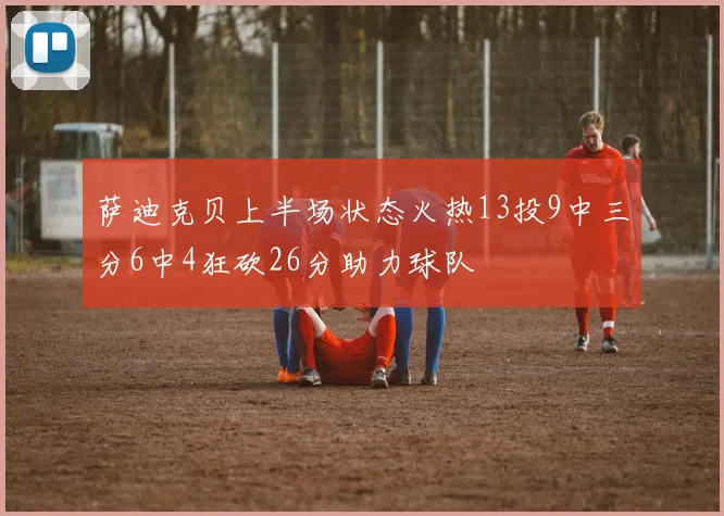萨迪克贝上半场状态火热13投9中三分6中4狂砍26分助力球队