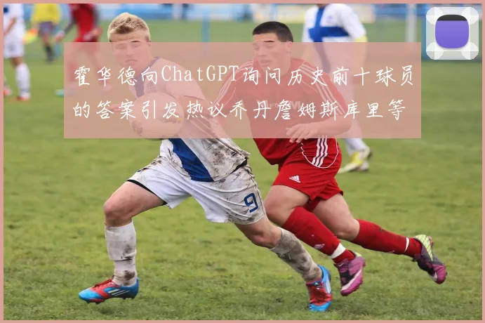 霍华德向ChatGPT询问历史前十球员的答案引发热议乔丹詹姆斯库里等传奇球星榜单揭秘