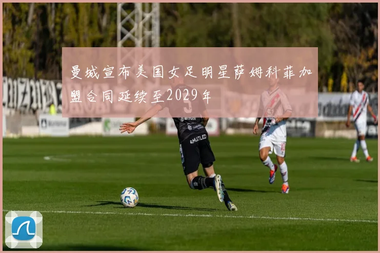 曼城宣布美国女足明星萨姆科菲加盟合同延续至2029年