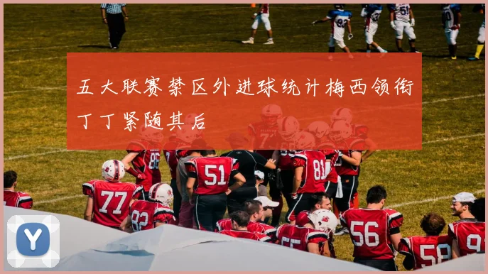五大联赛禁区外进球统计梅西领衔丁丁紧随其后