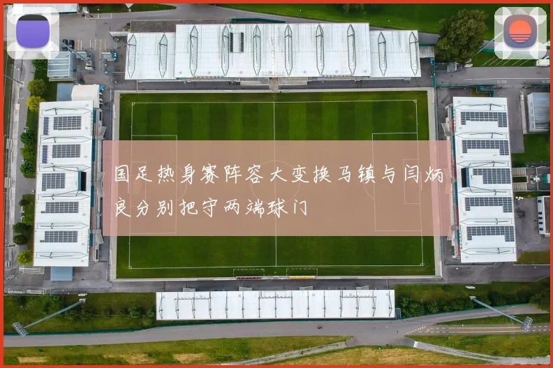 国足热身赛阵容大变换马镇与闫炳良分别把守两端球门