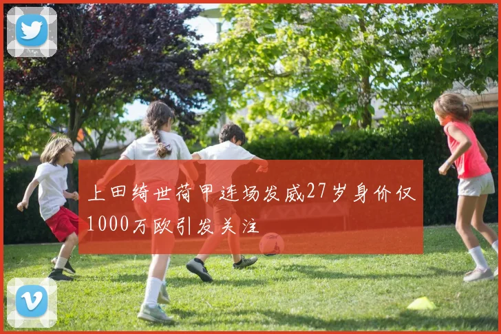 上田绮世荷甲连场发威27岁身价仅1000万欧引发关注