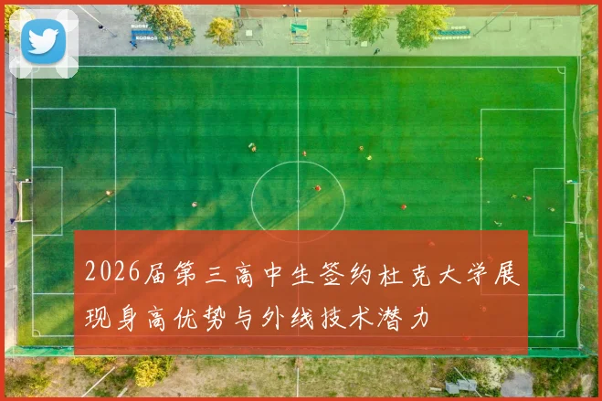 2026届第三高中生签约杜克大学展现身高优势与外线技术潜力
