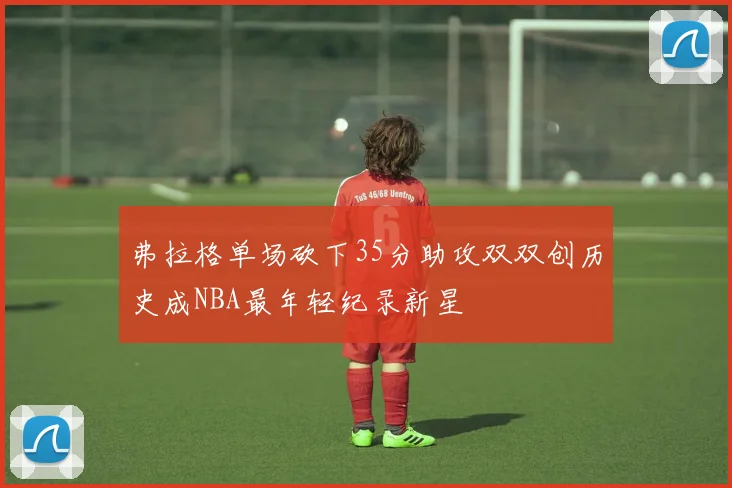 弗拉格单场砍下35分助攻双双创历史成NBA最年轻纪录新星