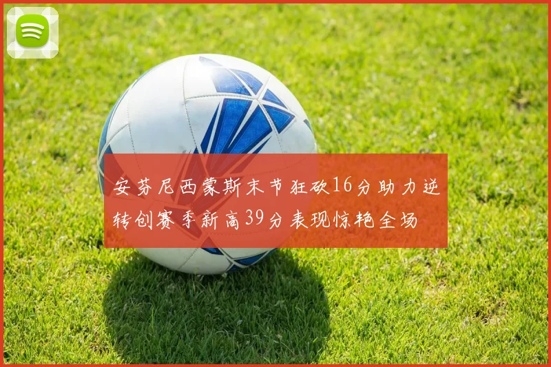 安芬尼西蒙斯末节狂砍16分助力逆转创赛季新高39分表现惊艳全场
