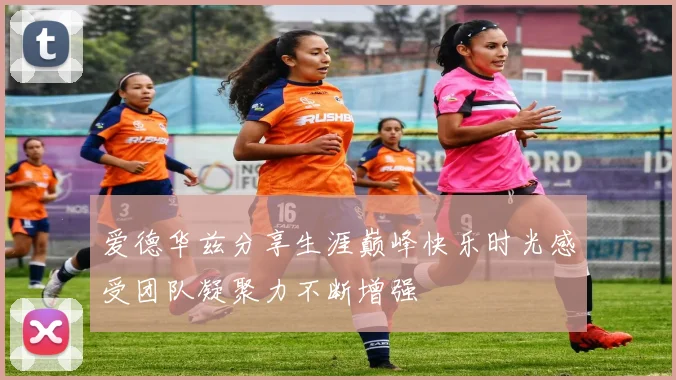 爱德华兹分享生涯巅峰快乐时光感受团队凝聚力不断增强