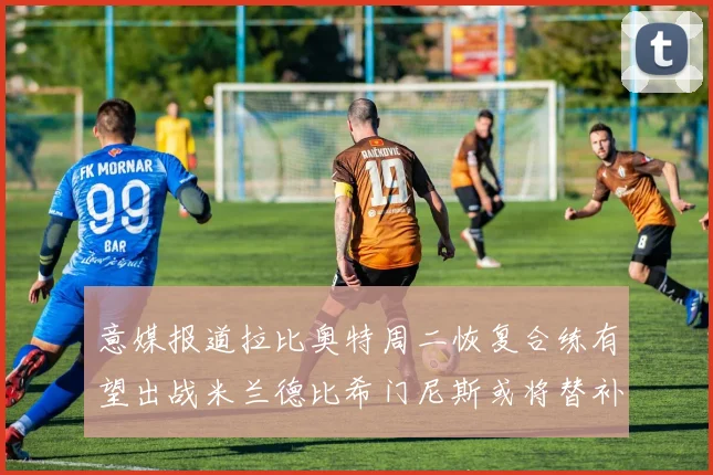 意媒报道拉比奥特周二恢复合练有望出战米兰德比希门尼斯或将替补待命