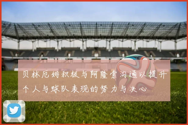 贝林厄姆积极与阿隆索沟通以提升个人与球队表现的努力与决心