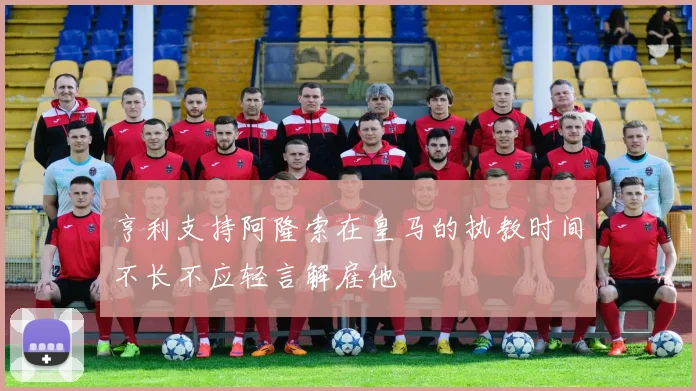 亨利支持阿隆索在皇马的执教时间不长不应轻言解雇他