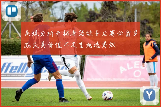 美媒分析开拓者若欲季后赛必留罗威交易价值不足首轮选秀权