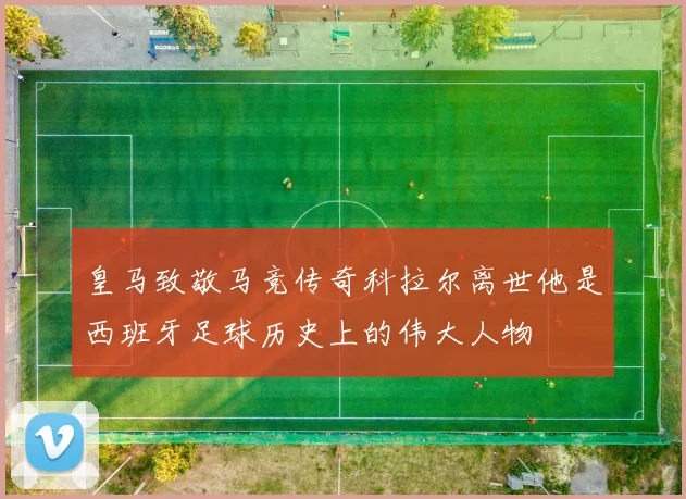 皇马致敬马竞传奇科拉尔离世他是西班牙足球历史上的伟大人物