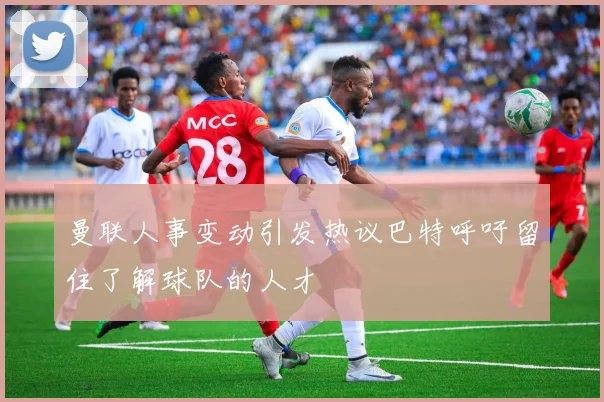 曼联人事变动引发热议巴特呼吁留住了解球队的人才