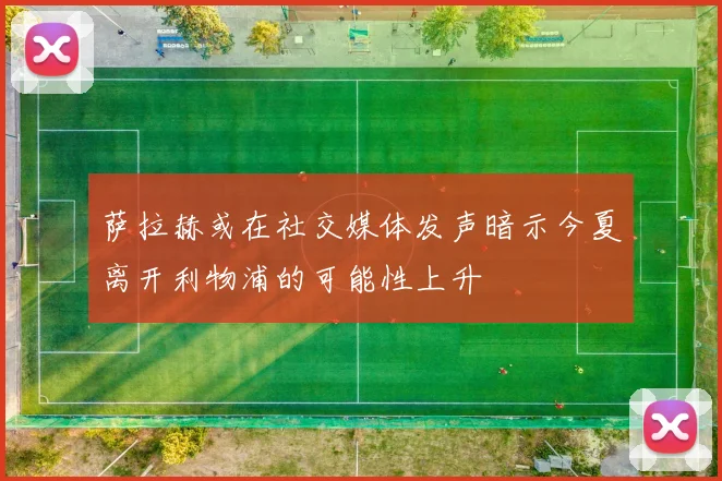 萨拉赫或在社交媒体发声暗示今夏离开利物浦的可能性上升