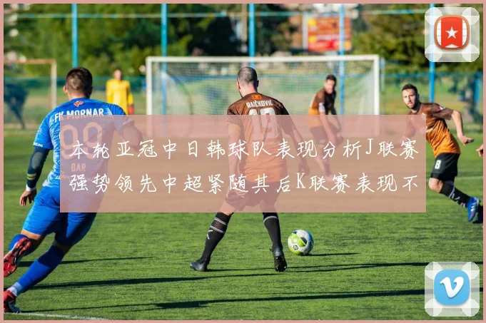 本轮亚冠中日韩球队表现分析J联赛强势领先中超紧随其后K联赛表现不佳