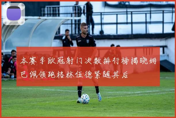 本赛季欧冠射门次数排行榜揭晓姆巴佩领跑格林伍德紧随其后