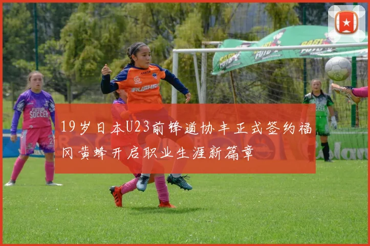 19岁日本U23前锋道协丰正式签约福冈黄蜂开启职业生涯新篇章