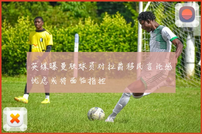 英媒曝曼联球员对拉爵移民言论感忧虑或将面临指控