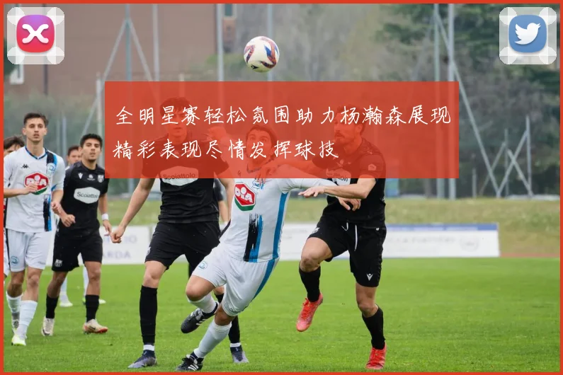 全明星赛轻松氛围助力杨瀚森展现精彩表现尽情发挥球技