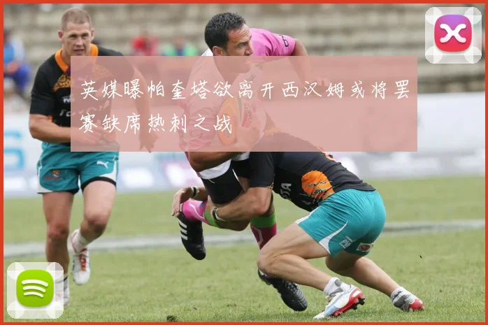 英媒曝帕奎塔欲离开西汉姆或将罢赛缺席热刺之战